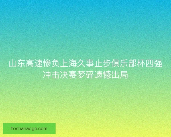 山东高速惨负上海久事止步俱乐部杯四强冲击决赛梦碎遗憾出局 山东高速惨负上海久事止步俱乐部杯四强冲击决赛梦碎遗憾出局