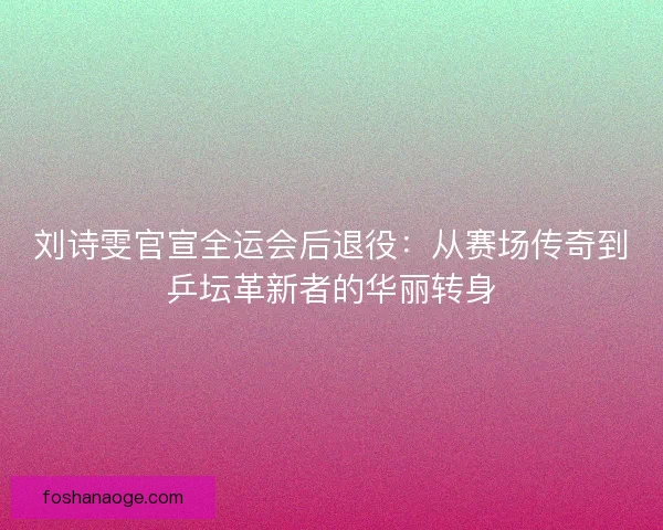 刘诗雯官宣全运会后退役：从赛场传奇到乒坛革新者的华丽转身