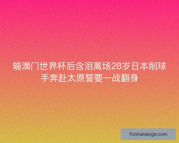 输澳门世界杯后含泪离场28岁日本削球手奔赴太原誓要一战翻身